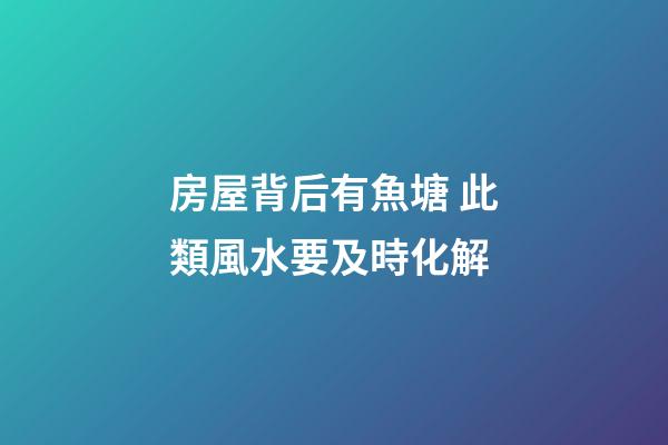 房屋背后有魚塘 此類風水要及時化解
